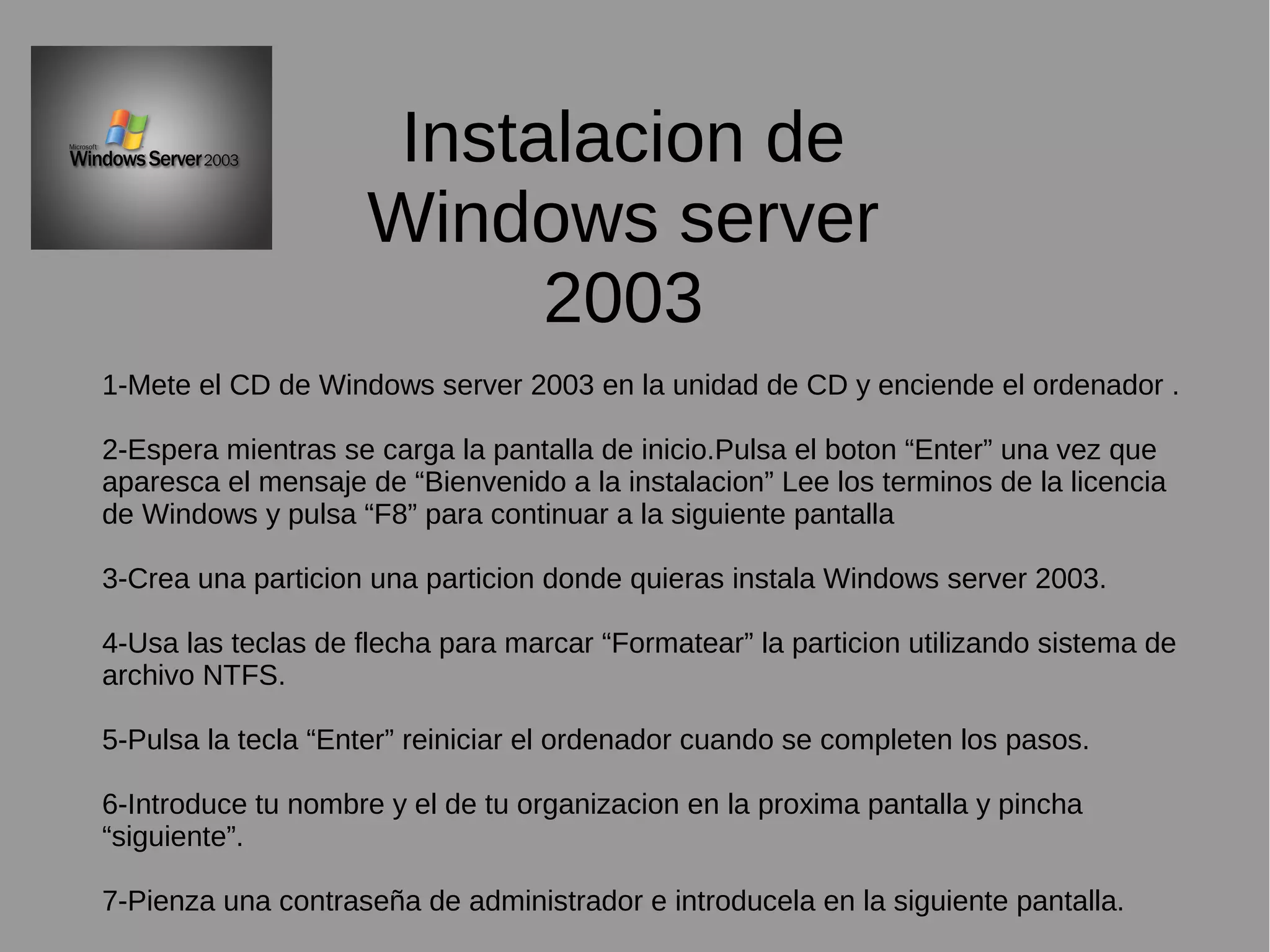 Instalacion de
Windows server
2003
1-Mete el CD de Windows server 2003 en la unidad de CD y enciende el ordenador .
2-Espera mientras se carga la pantalla de inicio.Pulsa el boton “Enter” una vez que
aparesca el mensaje de “Bienvenido a la instalacion” Lee los terminos de la licencia
de Windows y pulsa “F8” para continuar a la siguiente pantalla
3-Crea una particion una particion donde quieras instala Windows server 2003.
4-Usa las teclas de flecha para marcar “Formatear” la particion utilizando sistema de
archivo NTFS.
5-Pulsa la tecla “Enter” reiniciar el ordenador cuando se completen los pasos.
6-Introduce tu nombre y el de tu organizacion en la proxima pantalla y pincha
“siguiente”.
7-Pienza una contraseña de administrador e introducela en la siguiente pantalla.
 