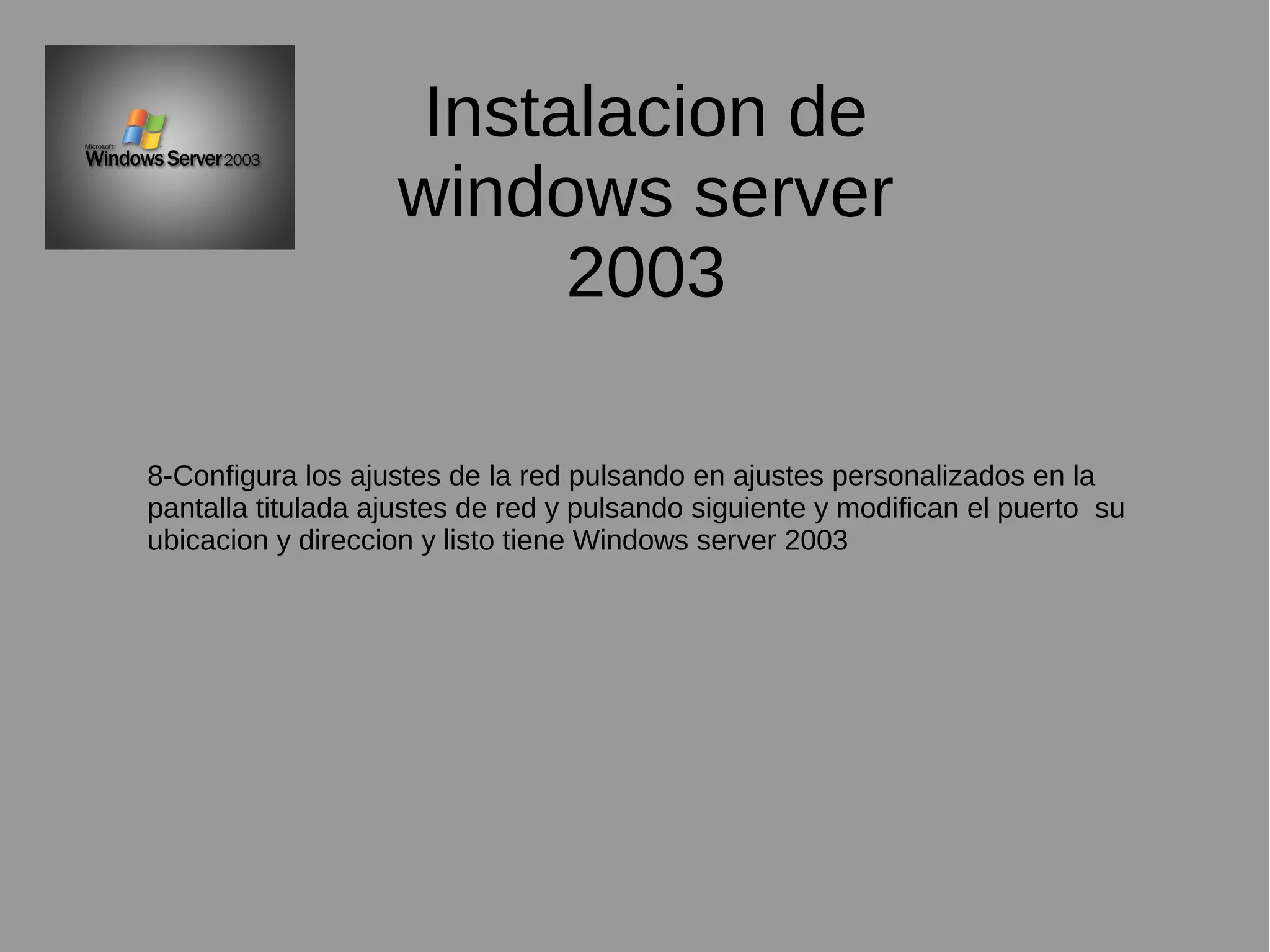 Instalacion de
windows server
2003
8-Configura los ajustes de la red pulsando en ajustes personalizados en la
pantalla titulada ajustes de red y pulsando siguiente y modifican el puerto su
ubicacion y direccion y listo tiene Windows server 2003
 