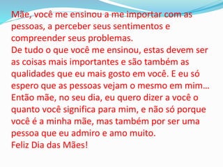 Mãe, você me ensinou a me importar com as
pessoas, a perceber seus sentimentos e
compreender seus problemas.
De tudo o que você me ensinou, estas devem ser
as coisas mais importantes e são também as
qualidades que eu mais gosto em você. E eu só
espero que as pessoas vejam o mesmo em mim…
Então mãe, no seu dia, eu quero dizer a você o
quanto você significa para mim, e não só porque
você é a minha mãe, mas também por ser uma
pessoa que eu admiro e amo muito.
Feliz Dia das Mães!
 
