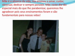 Mãe é o alicerce da vida, nos ensinou a amar, cuidar,
observar, dedicar e sempre persistir. Mãe neste dia tão
especial mais do que lhe parabenizar, queremos lhe
agradecer pois seus ensinamentos foram e são
fundamentais para nossas vidas!
 