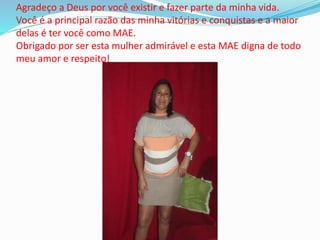 Agradeço a Deus por você existir e fazer parte da minha vida.
Você é a principal razão das minha vitórias e conquistas e a maior
delas é ter você como MAE.
Obrigado por ser esta mulher admirável e esta MAE digna de todo
meu amor e respeito!
 