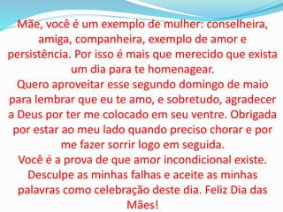Mãe, você é um exemplo de mulher: conselheira,
amiga, companheira, exemplo de amor e
persistência. Por isso é mais que merecido que exista
um dia para te homenagear.
Quero aproveitar esse segundo domingo de maio
para lembrar que eu te amo, e sobretudo, agradecer
a Deus por ter me colocado em seu ventre. Obrigada
por estar ao meu lado quando preciso chorar e por
me fazer sorrir logo em seguida.
Você é a prova de que amor incondicional existe.
Desculpe as minhas falhas e aceite as minhas
palavras como celebração deste dia. Feliz Dia das
Mães!
 