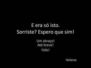 E era só isto.
Sorriste? Espero que sim!
Um abraço!
Até breve!
Feliz!
Helena
 