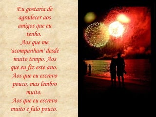 Eu gostaria de agradecer aos amigos que eu tenho.  Aos que me 'acompanham' desde muito tempo. Aos que eu fiz este ano.  Aos que eu escrevo pouco, mas lembro muito.  Aos que eu escrevo muito e falo pouco.  