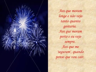 Aos que moram longe e não vejo tanto quanto gostaria.  Aos que moram perto e eu vejo sempre.  Aos que me 'seguram', quando penso que vou cair.  