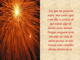 Aos que me parecem anjos, mas estão aqui e me dão a certeza de que existe algo de divino neste mundo.  Porque ninguém seria um anjo na vida de outra pessoa, se não tivesse uma centelha divina dentro de si.  