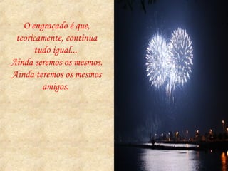 O engraçado é que, teoricamente, continua tudo igual...  Ainda seremos os mesmos.  Ainda teremos os mesmos amigos.  