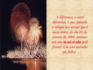 A diferença, a sutil diferença, é que, quando o relógio nos avisar que é meia-noite, do dia 01 de janeiro de 2008, teremos um ano  in-tei-ri-nho  pela frente! Um ano novinho em folha!  
