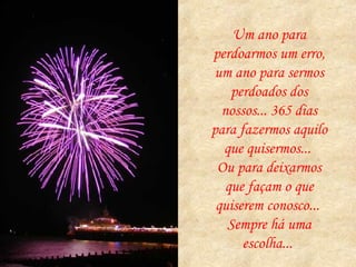 Um ano para perdoarmos um erro, um ano para sermos perdoados dos nossos... 365 dias para fazermos aquilo que quisermos...  Ou para deixarmos que façam o que quiserem conosco...  Sempre há uma escolha...  