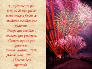 E, exatamente por isso, eu desejo que os meus amigos façam as melhores escolhas que puderem.  Desejo que sorriam o máximo que puderem.  Cantem aquilo que quiserem.  Beijem muito!!!!!!! !!!  Amem mais!!!!!!!! !!  Abracem bem apertado.  