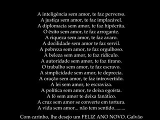 A inteligência sem amor, te faz perverso. A justiça sem amor, te faz implacável. A diplomacia sem amor, te faz hipócrita. O êxito sem amor, te faz arrogante. A riqueza sem amor, te faz avaro. A docilidade sem amor te faz servil. A pobreza sem amor, te faz orgulhoso. A beleza sem amor, te faz ridículo. A autoridade sem amor, te faz tirano. O trabalho sem amor, te faz escravo. A simplicidade sem amor, te deprecia. A oração sem amor, te faz introvertido. A lei sem amor, te escraviza. A política sem amor, te deixa egoísta. A fé sem amor te deixa fanático. A cruz sem amor se converte em tortura. A vida sem amor... não tem sentido......... Com carinho, lhe desejo um FELIZ ANO NOVO. Galvão 