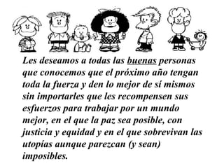 Les deseamos a todas las  buenas  personas que conocemos   que el próximo año tengan toda la fuerza y den lo mejor de sí mismos sin importarles que les recompensen sus esfuerzos   para trabajar por un mundo mejor, en el que la paz sea posible, con justicia y equidad y en el que sobrevivan las utopías aunque parezcan (y sean) imposibles.   …………………………………………………… 