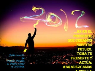 …es en el
                        presente,
                      que creamos
                          nuestro
                           futuro.
  Feliz 2012!!!!,          Toma tu
             de        presente y
Pedro, Paulin
a, Pedro Jesús              actúa:
    y Cristina.     Agradezcamos
 