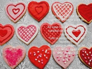 Para ser original, não comprei presente para te dar.  As lojas não se renovam, os cartões de aniversário não mudam!  Tudo é sempre igual ... tão repetitivo.  E até porque, miserável de mim, não teria sequer como fazê-lo chegar a ti.   