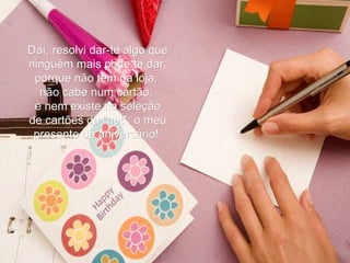 Daí, resolvi dar-te algo que ninguém mais pode te dar, porque não tem na loja,  não cabe num cartão,  e nem existe na seleção de cartões da "net": o meu presente de aniversário!   