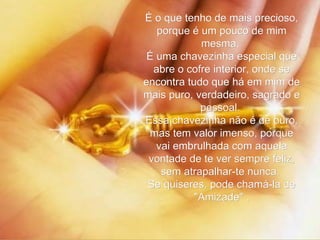 É o que tenho de mais precioso, porque é um pouco de mim mesma.  É uma chavezinha especial que abre o cofre interior, onde se encontra tudo que há em mim de mais puro, verdadeiro, sagrado e pessoal.  Essa chavezinha não é de ouro, mas tem valor imenso, porque vai embrulhada com aquela vontade de te ver sempre feliz, sem atrapalhar-te nunca.  Se quiseres, pode chamá-la de "Amizade" . 