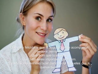 Que esta felicidade que te auguro hoje te acompanhe sempre, sempre.  Que bom que tu existes. Que bom seres importante para mim.  E como é maravilhoso fazer parte do rol daqueles que tu queres bem.   