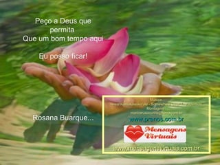 Peço a Deus que permita  Que um bom tempo aqui  Eu posso ficar! Rosana Buarque... Música  Isreal Kamakawiwo'ole - Somewhere Over The Rainbow Montagem : [email_address] www.pranos.com.br www.mensagensvirtuais.com.br 