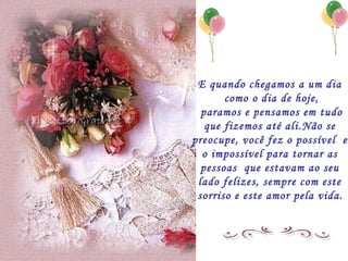 E quando chegamos a um dia  como o dia de hoje, paramos e pensamos em tudo que fizemos até ali.Não se  preocupe, você fez o possível  e  o impossível para tornar as  pessoas  que estavam ao seu  lado felizes, sempre com este  sorriso e este amor pela vida.   