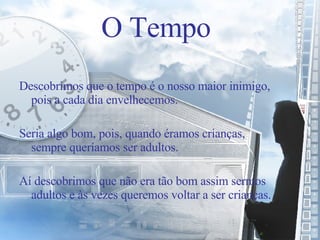 Descobrimos que o tempo é o nosso maior inimigo, pois a cada dia envelhecemos. Seria algo bom, pois, quando éramos crianças, sempre queríamos ser adultos. Aí descobrimos que não era tão bom assim sermos adultos e às vezes queremos voltar a ser crianças. O Tempo 