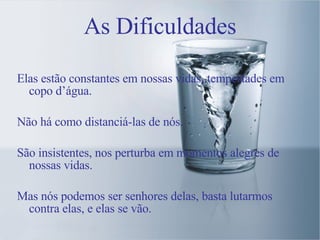 As Dificuldades Elas estão constantes em nossas vidas, tempestades em copo d’água. Não há como distanciá-las de nós. São insistentes, nos perturba em momentos alegres de nossas vidas. Mas nós podemos ser senhores delas, basta lutarmos contra elas, e elas se vão. 