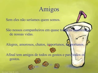 Amigos Sem eles não seríamos quem somos. São nossos companheiros em quase todos os momentos de nossas vidas. Alegres, amorosos, chatos, importunos, inoportunos. Afinal tem amigos de todos os gostos e para todos os gostos. 