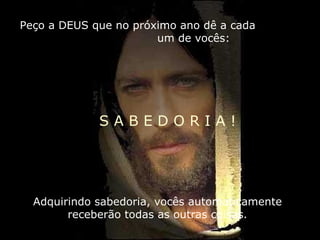 Peço a DEUS que no próximo ano dê a cada  um de vocês: S A B E D O R I A ! Adquirindo sabedoria, vocês automaticamente receberão todas as outras coisas. 