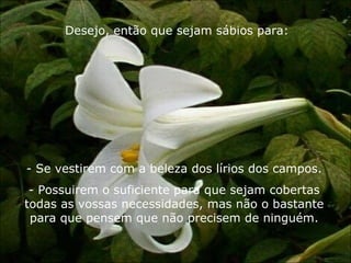 Desejo, então que sejam sábios para: Se vestirem com a beleza dos lírios dos campos. Possuirem o suficiente para que sejam cobertas todas as vossas necessidades, mas não o bastante para que pensem que não precisem de ninguém. 