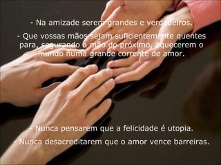 Na amizade serem grandes e verdadeiros. Que vossas mãos sejam suficientemente quentes para, segurando a mão do próximo, aquecerem o mundo numa grande corrente de amor. Nunca pensarem que a felicidade é utopia. Nunca desacreditarem que o amor vence barreiras. 