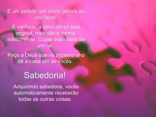 E um pedido, um único pedido eu vou fazer. É verdade, a idéia talvez seja original, mas não é minha, infelizmente. Copiei essa idéia de um rei.  Peço a Deus que no próximo ano dê a cada um de vocês:   Sabedoria!   Adquirindo sabedoria, vocês automaticamente receberão todas as outras coisas.   