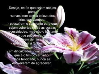 Desejo, então que sejam sábios para:   se vestirem com a beleza dos lírios dos campos;   - possuírem o suficiente para que sejam cobertas todas as vossas necessidades, mas não o bastante para que pensem que não precisem de ninguém;   - guardarem a fé mesmo nas provações;   - em dificuldades, nunca pensarem que é o fim do caminho;   - na felicidade, nunca se esquecerem de agradecer;   