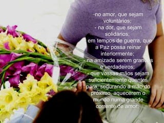 no amor, que sejam voluntários;   - na dor, que sejam solidários;   - em tempos de guerra, que a Paz possa reinar interiormente;   - na amizade serem grandes e verdadeiros;   - que vossas mãos sejam suficientemente quentes para, segurando a mão do próximo, aquecerem o mundo numa grande corrente de amor;   