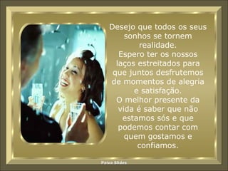 Desejo que todos os seus sonhos se tornem realidade. Espero ter os nossos laços estreitados para que juntos desfrutemos de momentos de alegria e satisfação. O melhor presente da vida é saber que não estamos sós e que podemos contar com quem gostamos e confiamos. 
