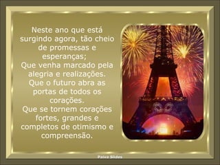 Neste ano que está surgindo agora, tão cheio de promessas e esperanças;  Que venha marcado pela alegria e realizações. Que o futuro abra as portas de todos os corações. Que se tornem corações fortes, grandes e completos de otimismo e compreensão. 