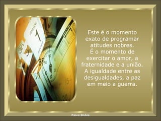 Este é o momento exato de programar atitudes nobres. É o momento de exercitar o amor, a fraternidade e a união. A igualdade entre as desigualdades, a paz em meio a guerra. 