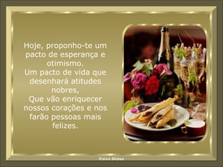 Hoje, proponho-te um pacto de esperança e otimismo. Um pacto de vida que desenhará atitudes nobres, Que vão enriquecer nossos corações e nos farão pessoas mais felizes. 