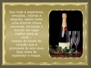 Que toda a esperança, emoções, vitórias e alegrias, caiam como uma enorme chuva universal, tornando o mundo um lugar melhor para se viver... Desejo do fundo do coração que a promessa do ano novo Seja cheia de esplendor e magia. 
