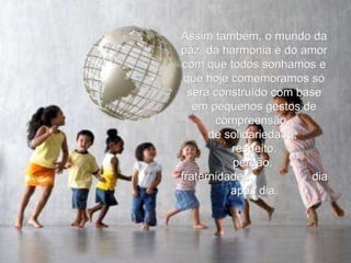 Assim também, o mundo da paz, da harmonia e do amor com que todos sonhamos e que hoje comemoramos só será construído com base em pequenos gestos de compreensão,  de solidariedade,  respeito, perdão,  fraternidade...  dia após dia. 