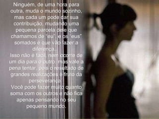 Ninguém, de uma hora para outra, muda o mundo sozinho, mas cada um pode dar sua contribuição, mudando uma pequena parcela dele que chamamos de “eu”, e os “eus” somados é que vão fazer a diferença...  Isso não é fácil, nem ocorre de um dia para o outro, mas vale a pena tentar, pois o resultado de grandes realizações é fruto da perseverança.  Você pode fazer muito quanto soma com os outros e não fica apenas pensando no seu pequeno mundo. 