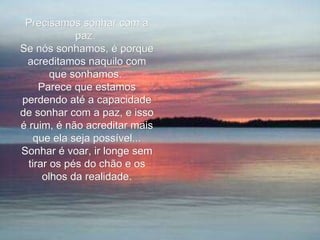 Precisamos sonhar com a paz.  Se nós sonhamos, é porque acreditamos naquilo com que sonhamos.  Parece que estamos perdendo até a capacidade de sonhar com a paz, e isso é ruim, é não acreditar mais que ela seja possível... Sonhar é voar, ir longe sem tirar os pés do chão e os olhos da realidade. 