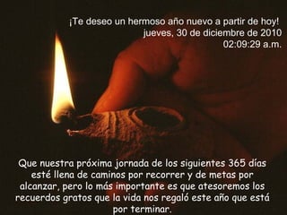 Que nuestra próxima jornada de los siguientes 365 días esté llena de caminos por recorrer y de metas por alcanzar, pero lo más importante es que atesoremos los recuerdos gratos que la vida nos regaló este año que está por terminar. ¡Te deseo un hermoso año nuevo a partir de hoy! jueves, 30 de diciembre de 2010 02:08:52 a.m.