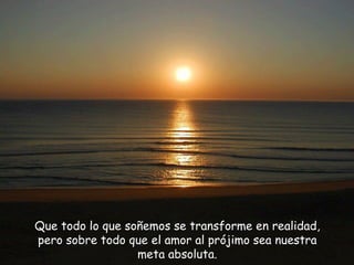 Que todo lo que soñemos se transforme en realidad, pero sobre todo que el amor al prójimo sea nuestra meta absoluta. 
