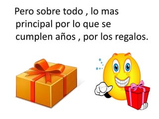   Pero sobre todo , lo mas principal por lo que se cumplen años , por los regalos. 