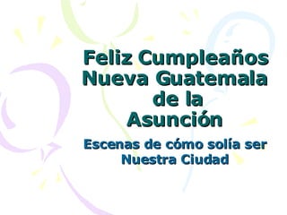 Feliz Cumpleaños Nueva Guatemala  de la Asunción Escenas de cómo solía ser Nuestra Ciudad 