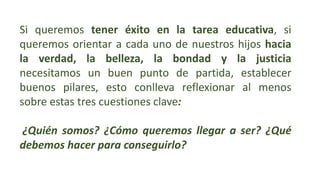 Si queremos tener éxito en la tarea educativa, si
queremos orientar a cada uno de nuestros hijos hacia
la verdad, la belleza, la bondad y la justicia
necesitamos un buen punto de partida, establecer
buenos pilares, esto conlleva reflexionar al menos
sobre estas tres cuestiones clave:
¿Quién somos? ¿Cómo queremos llegar a ser? ¿Qué
debemos hacer para conseguirlo?
 