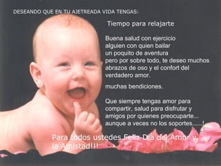 DESEANDO QUE EN TU AJETREADA VIDA TENGAS: Tiempo para relajarte Buena salud con ejercicio alguien con quien bailar un poquito de aventura pero por sobre todo, te deseo muchos abrazos de oso y el confort del verdadero amor. muchas bendiciones. Q ue siempre tengas amor para compartir, salud para disfrutar y amigos por quienes preocuparte... aunque a veces no los soportes......! Para todos ustedes Feliz Día del Amor y la Amistad!!!