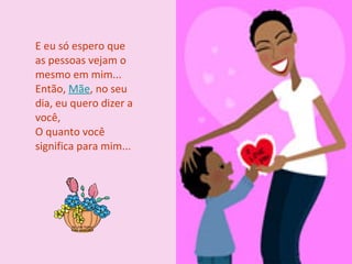E eu só espero que as pessoas vejam o mesmo em mim... Então,  Mãe , no seu dia, eu quero dizer a você, O quanto você significa para mim... 