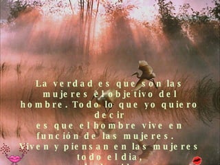 La verdad es que son las mujeres el objetivo del hombre. Todo lo que yo quiero decir es que el hombre vive en función de las mujeres.   Viven y piensan en las mujeres todo el dia, toda la vida... 