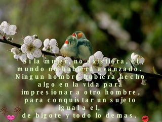 Si la mujer, no existiera, el mundo no hubiera avanzado.  Ningun hombre hubiera hecho algo en la vida para impresionar a otro hombre, para conquistar un sujeto igual a el,  de bigote y todo lo demas.  