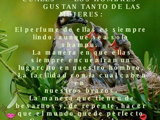 ALGUNOS MOTIVOS POR LOS CUALES  LOS HOMBRES    GUSTAN TANTO DE LAS MUJERES: El perfume de ellas es siempre lindo, aunque sea solo shampu.   La manera en que ellas siempre encuentran un lugarcito en nuestro hombro.  La facilidad con la cual caben en  nuestros brazos.  La manera que tienen de besarnos y, de repente, hacer que el mundo quede perfecto  Como son encantadoras cuando comen. 